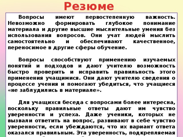 Резюме Вопросы имеют первостепенную важность. Невозможно формировать глубокое понимание материала и другие высшие мыслительные умения без использования вопросов. Они учат людей мыслить самостоятельно и обеспечивают качественное, переносимое в другие сферы обучение.  Вопросы способствуют применению изучаемых понятий и подходов и дают учителю возможность быстро проверить и исправить правильность этого применения учащимися. Они дают учителю сведения о процессе учения и помогают убедиться, что учащиеся «не заблудились в материале».  Для учащихся беседа с вопросами более интересна, поскольку правильные ответы дают им чувство уверенности и успеха. Даже ученики, которых не вызвали ответить на вопрос, развивают в себе чувство уверенности, если убеждаются, что их вариант ответа оказался правильным. Эта уверенность, подкрепляемая поддержкой и похвалой учителя, питает мотивацию учеников.