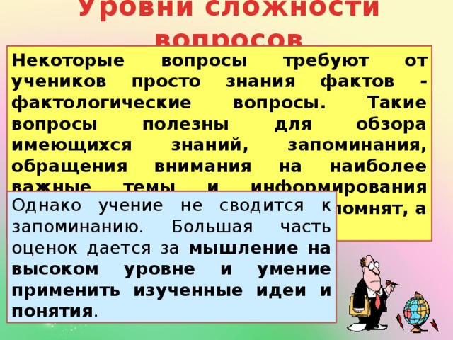 Уровни сложности вопросов Некоторые вопросы требуют от учеников просто знания фактов - фактологические вопросы. Такие вопросы полезны для обзора имеющихся знаний, запоминания, обращения внимания на наиболее важные темы и информирования учителя о том, что школьники помнят, а что забыли. Однако учение не сводится к запоминанию. Большая часть оценок дается за мышление на высоком уровне и умение применить изученные идеи и понятия .