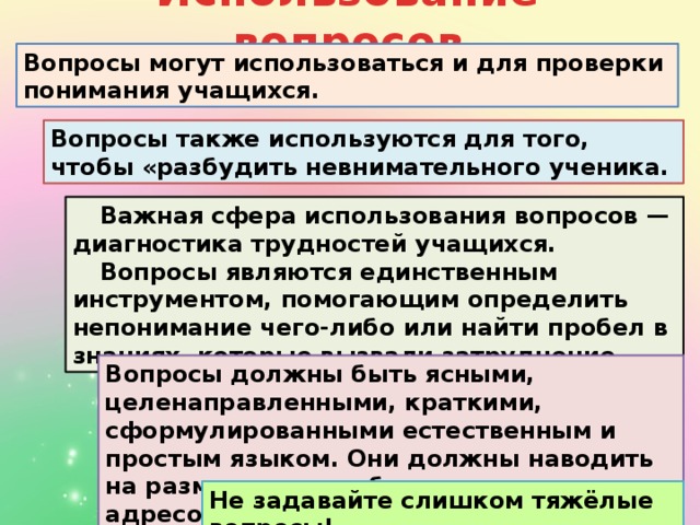 Использование вопросов Вопросы могут использоваться и для проверки понимания учащихся. Вопросы также используются для того, чтобы «разбудить невнимательного ученика. Важная сфера использования вопросов — диагностика трудностей учащихся. Вопросы являются единственным инструментом, помогающим определить непонимание чего-либо или найти пробел в знаниях, которые вызвали затруднение. Вопросы должны быть ясными, целенаправленными, краткими, сформулированными естественным и простым языком. Они должны наводить на размышления и быть широко адресованными. Не задавайте слишком тяжёлые вопросы!