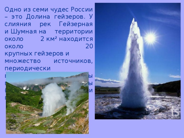 Одно из семи чудес России – это Долина гейзеров. У слияния рек Гейзерная и Шумная на территории около 2 км² находится около 20 крупных гейзеров и множество источников, периодически выбрасывающих фонтаны почти кипящей воды (более 95 °C) или горячего пара