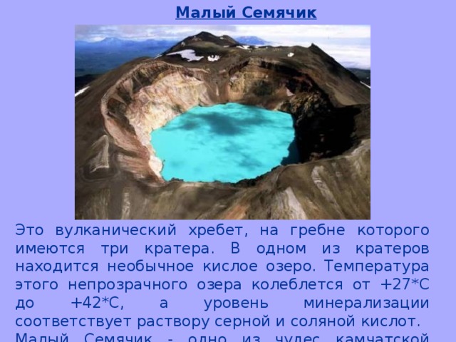 Малый Семячик Это вулканический хребет, на гребне которого имеются три кратера. В одном из кратеров находится необычное кислое озеро. Температура этого непрозрачного озера колеблется от +27*С до +42*С, а уровень минерализации соответствует раствору серной и соляной кислот. Малый Семячик - одно из чудес камчатской природы: дымящееся зелёное озеро, буйство красок на внутренних стенках