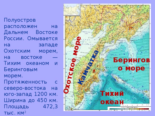 Охотское море Камчатка Полуостров расположен на Дальнем Востоке России. Омывается на западе Охотским морем, на востоке — Тихим океаном и Беринговым морем. Протяженность с северо-востока на юго-запад 1200 км. Ширина до 450 км. Площадь 472,3 тыс. км 2 Берингово море Тихий океан