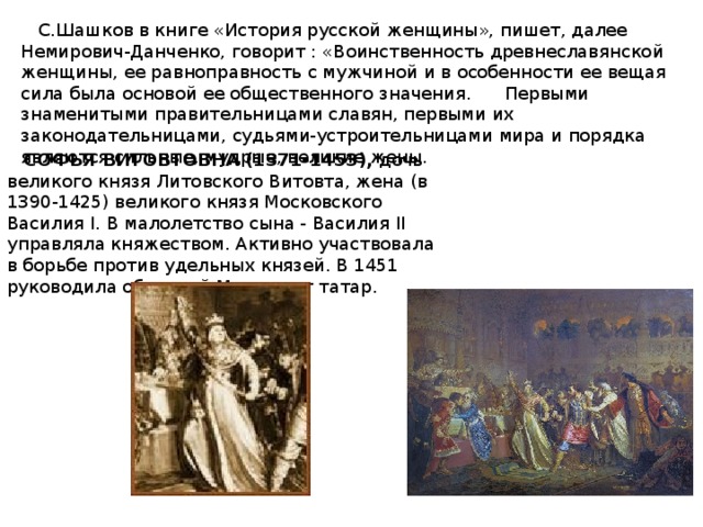 С.Шашков в книге «История русской женщины», пишет, далее Немирович-Данченко, говорит : «Воинственность древнеславянской женщины, ее равноправность с мужчиной и в особенности ее вещая сила была основой ее общественного значения. Первыми знаменитыми правительницами славян, первыми их законодательницами, судьями-устроительницами мира и порядка являются сильные, мудрые, великие жены.  СОФЬЯ ВИТОВТОВНА (1371-1453), дочь великого князя Литовского Витовта, жена (в 1390-1425) великого князя Московского Василия I. В малолетство сына - Василия II управляла княжеством. Активно участвовала в борьбе против удельных князей. В 1451 руководила обороной Москвы от татар.