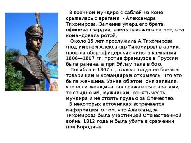 В военном мундире с саблей на коне сражалась с врагами - Александра Тихомирова. Заменив умершего брата, офицера гвардии, очень похожего на нее, она командовала ротой.  Около 15 лет прослужила А.Тихомирова (под именем Александр Тихомиров) в армии, прошла обер-офицерские чины в кампании 1806—1807 гг. против французов в Пруссии была ранена, а при Эйлау пала в бою.  Погибла в 1807 г., только тогда ее боевым товарищам и командирам открылось, что это была женщина. Узнав об этом, они заявили, что если женщина так сражается с врагами, то стыдно им, мужчинам, ронять честь мундира и не стоять грудью за Отечество.  В некоторых источниках встречается информация о том, что Александра Тихомирова была участницей Отечественной войны 1812 года и была убита в сражении при Бородине.