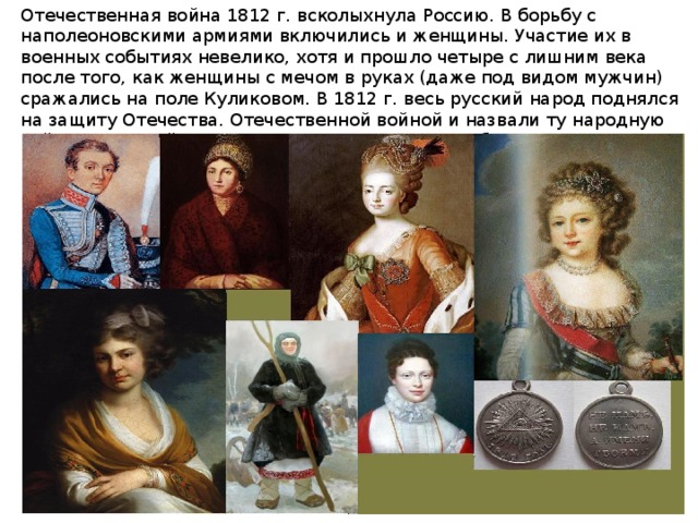 Отечественная война 1812 г. всколыхнула Россию. В борьбу с наполеоновскими армиями включились и женщины. Участие их в военных событиях невелико, хотя и прошло четыре с лишним века после того, как женщины с мечом в руках (даже под видом мужчин) сражались на поле Куликовом. В 1812 г. весь русский народ поднялся на защиту Отечества. Отечественной войной и назвали ту народную войну, в которой женщины приняли участие, особенно в широко развернувшейся партизанской борьбе.