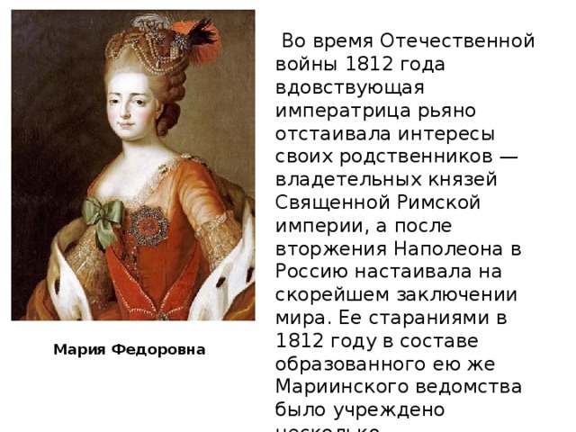 Мария Федоровна  Во время Отечественной войны 1812 года вдовствующая императрица рьяно отстаивала интересы своих родственников — владетельных князей Священной Римской империи, а после вторжения Наполеона в Россию настаивала на скорейшем заключении мира. Ее стараниями в 1812 году в составе образованного ею же Мариинского ведомства было учреждено несколько благотворительных организаций.