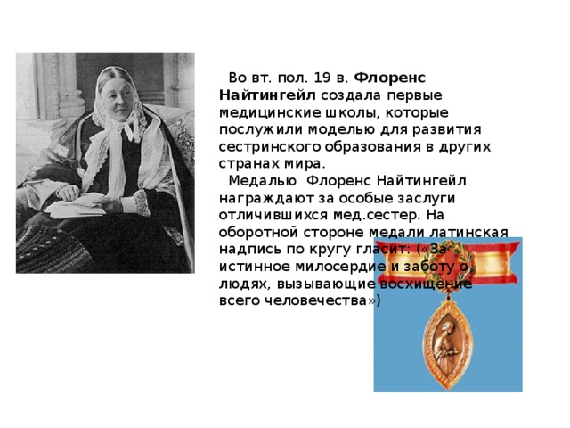 Во вт. пол. 19 в. Флоренс Найтингейл создала первые медицинские школы, которые послужили моделью для развития сестринского образования в других странах мира.  Медалью Флоренс Найтингейл награждают за особые заслуги отличившихся мед.сестер. На оборотной стороне медали латинская надпись по кругу гласит: («За истинное милосердие и заботу о людях, вызывающие восхищение всего человечества»)