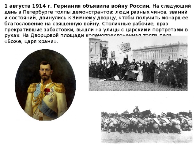 1 августа 1914 г. Германия объявила войну России. На следующий день в Петербурге толпы демонстрантов: люди разных чинов, званий и состояний, двинулись к Зимнему дворцу, чтобы получить монаршее благословение на священную войну. Столичные рабочие, враз прекратившие забастовки, вышли на улицы с царскими портретами в руках. На Дворцовой площади коленопреклоненная толпа пела «Боже, царя храни».