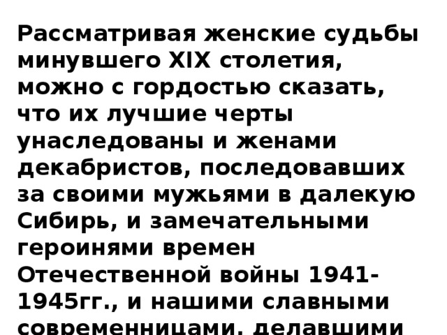 Рассматривая женские судьбы минувшего XIX столетия, можно с гордостью сказать, что их лучшие черты унаследованы и женами декабристов, последовавших за своими мужьями в далекую Сибирь, и замечательными героинями времен Отечественной войны 1941-1945гг., и нашими славными современницами, делавшими все для процветания России.