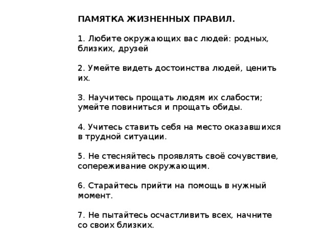 ПАМЯТКА ЖИЗНЕННЫХ ПРАВИЛ.  1. Любите окружающих вас людей: родных, близких, друзей 2. Умейте видеть достоинства людей, ценить их. 3. Научитесь прощать людям их слабости; умейте повиниться и прощать обиды. 4. Учитесь ставить себя на место оказавшихся в трудной ситуации. 5. Не стесняйтесь проявлять своё сочувствие, сопереживание окружающим. 6. Старайтесь прийти на помощь в нужный момент. 7. Не пытайтесь осчастливить всех, начните со своих близких.