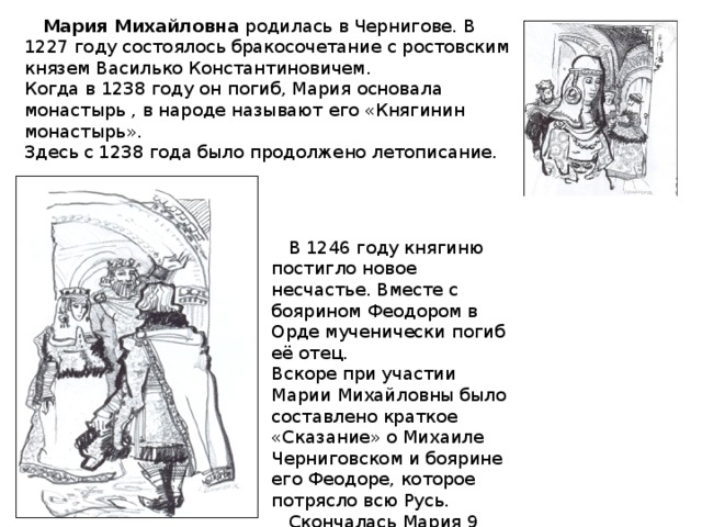 Мария Михайловна родилась в Чернигове. В 1227 году состоялось бракосочетание с ростовским князем Василько Константиновичем. Когда в 1238 году он погиб, Мария основала монастырь , в народе называют его «Княгинин монастырь». Здесь с 1238 года было продолжено летописание.  В 1246 году княгиню постигло новое несчастье. Вместе с боярином Феодором в Орде мученически погиб её отец. Вскоре при участии Марии Михайловны было составлено краткое «Сказание» о Михаиле Черниговском и боярине его Феодоре, которое потрясло всю Русь.  Скончалась Мария 9 декабря 1271 года.