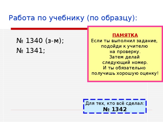 Работа по учебнику (по образцу): ПАМЯТКА Если ты выполнил задание, подойди к учителю на проверку. Затем делай следующий номер. И ты обязательно получишь хорошую оценку! № 1340 (з-м); № 1341; Для тех, кто всё сделал: № 1342