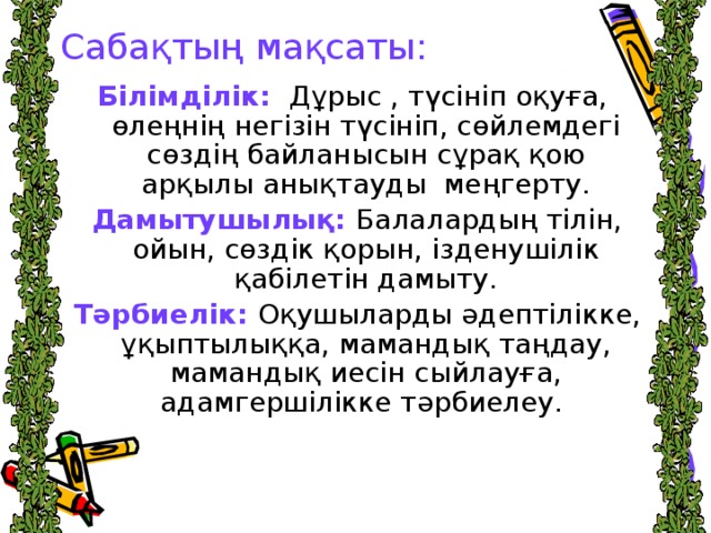 Сабақтың мақсаты: Білімділік:   Дұрыс , түсініп оқуға, өлеңнің негізін түсініп, сөйлемдегі сөздің байланысын сұрақ қою арқылы анықтауды меңгерту.  Дамытушылық: Балалардың тілін, ойын, сөздік қорын, ізденушілік қабілетін дамыту.  Тәрбиелік:  Оқушыларды әдептілікке, ұқыптылыққа, мамандық таңдау, мамандық иесін сыйлауға, адамгершілікке тәрбиелеу.