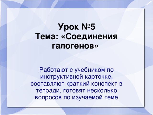 Урок №5  Тема: «Соединения галогенов»    Работают с учебником по инструктивной карточке, составляют краткий конспект в тетради, готовят несколько вопросов по изучаемой теме