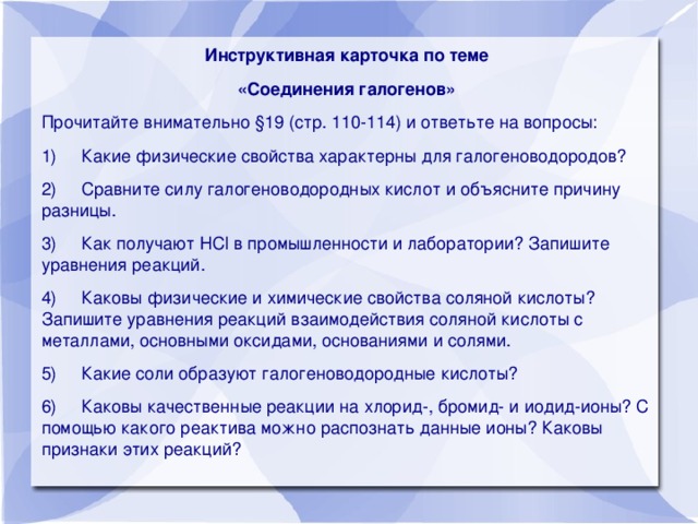 Инструктивная карточка по теме «Соединения галогенов»  Прочитайте внимательно §19 (стр. 110-114) и ответьте на вопросы: 1)     Какие физические свойства характерны для галогеноводородов? 2)     Сравните силу галогеноводородных кислот и объясните причину разницы. 3)     Как получают HCl в промышленности и лаборатории? Запишите уравнения реакций. 4)     Каковы физические и химические свойства соляной кислоты? Запишите уравнения реакций взаимодействия соляной кислоты с металлами, основными оксидами, основаниями и солями. 5)     Какие соли образуют галогеноводородные кислоты? 6)     Каковы качественные реакции на хлорид-, бромид- и иодид-ионы? С помощью какого реактива можно распознать данные ионы? Каковы признаки этих реакций?