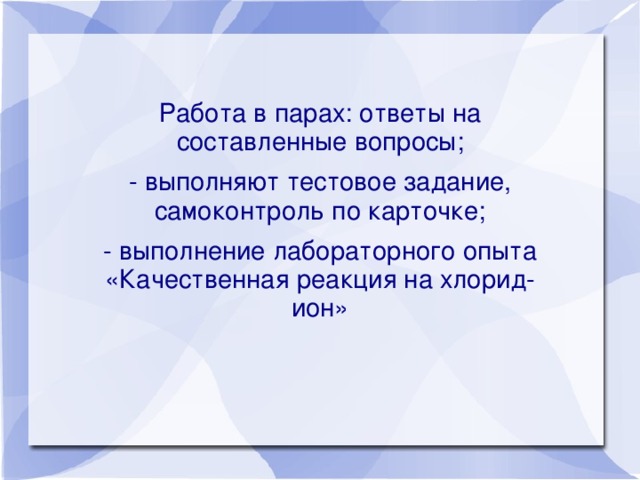 Работа в парах: ответы на составленные вопросы; - выполняют тестовое задание, самоконтроль по карточке; - выполнение лабораторного опыта «Качественная реакция на хлорид-ион»