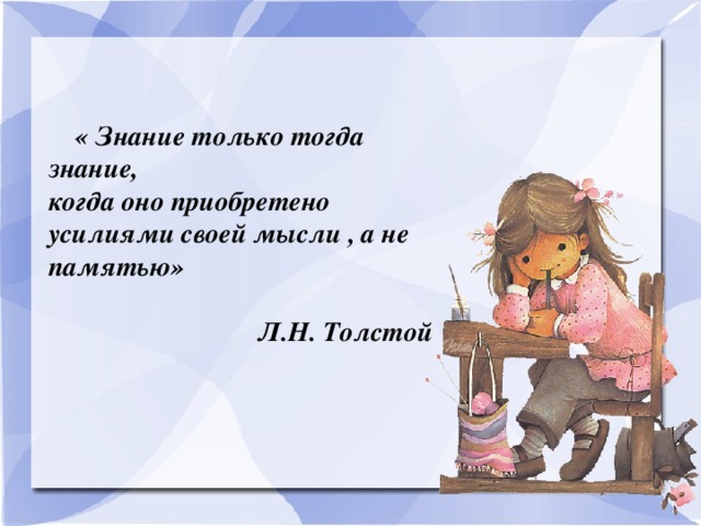 « Знание только тогда знание, когда оно приобретено усилиями своей мысли , а не памятью»   Л.Н. Толстой