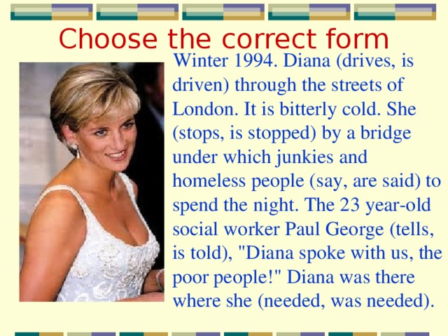 Choose the correct form Winter 1994. Diana (drives, is driven) through the streets of London. It is bitterly cold. She (stops, is stopped) by a bridge under which junkies and homeless people (say, are said) to spend the night. The 23 year-old social worker Paul George (tells, is told), 