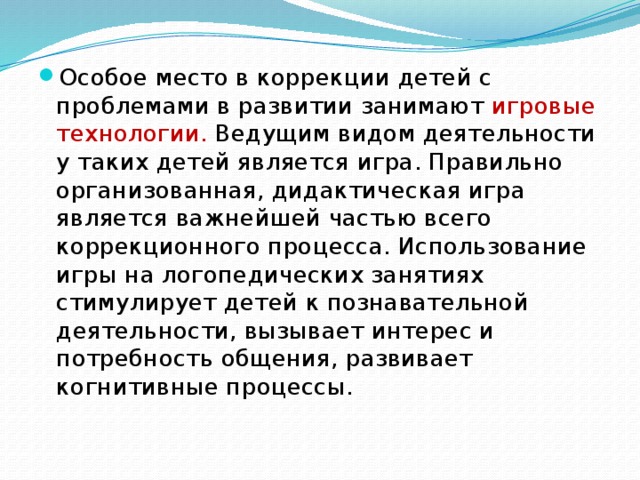 Особое место в коррекции детей с проблемами в развитии занимают игровые технологии. Ведущим видом деятельности у таких детей является игра. Правильно организованная, дидактическая игра является важнейшей частью всего коррекционного процесса. Использование игры на логопедических занятиях стимулирует детей к познавательной деятельности, вызывает интерес и потребность общения, развивает когнитивные процессы.