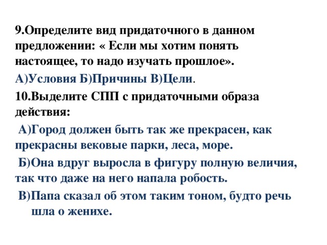 9.Определите вид придаточного в данном предложении: « Если мы хотим понять настоящее, то надо изучать прошлое». А)Условия Б)Причины В)Цели . 10.Выделите СПП с придаточными образа  действия:  А)Город должен быть так же прекрасен, как  прекрасны вековые парки, леса, море.  Б)Она вдруг выросла в фигуру полную величия, так что даже на него напала робость.  В)Папа сказал об этом таким тоном, будто речь  шла о женихе.