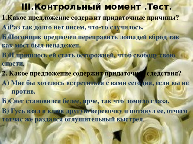 III.Контрольный момент .Тест. 1.Какое предложение содержит придаточные причины? А)Раз так долго нет писем, что-то случилось. Б)Погонщик предпочел переправить лошадей вброд так как мост был ненадежен. В)И пришлось ей стать осторожней, чтоб свободу свою спасти . 2. Какое предложение содержит придаточное следствия? А) Мне бы хотелось встретиться с вами сегодня, если вы не  против. Б)Снег становился белее, ярче, так что ломило глаза. В) Гусь взял в клюв другую веревочку и потянул ее, отчего тотчас же раздался оглушительный выстрел .