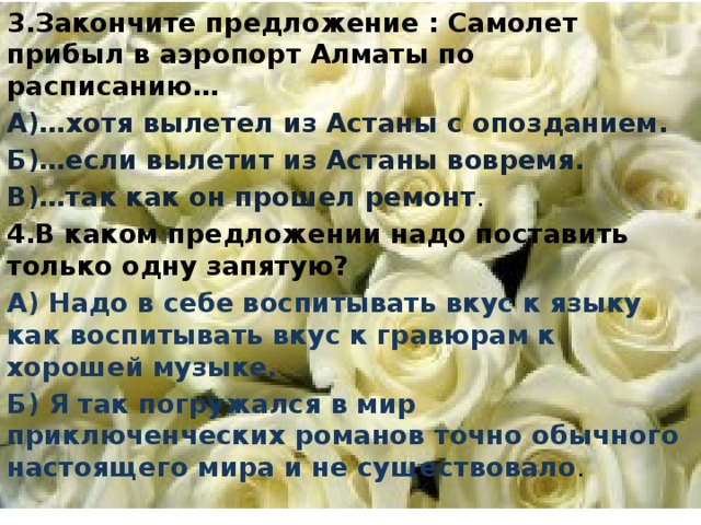 3.Закончите предложение : Самолет прибыл в аэропорт Алматы по расписанию… А)…хотя вылетел из Астаны с опозданием. Б)…если вылетит из Астаны вовремя. В)…так как он прошел ремонт . 4.В каком предложении надо поставить только одну запятую? А) Надо в себе воспитывать вкус к языку как воспитывать вкус к гравюрам к хорошей музыке. Б) Я так погружался в мир приключенческих романов точно обычного настоящего мира и не существовало .