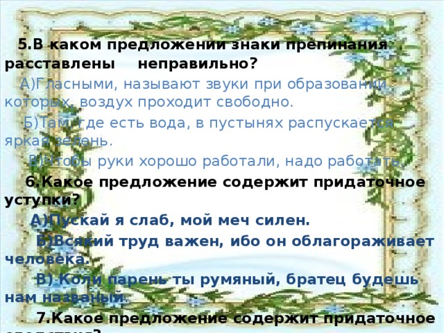 5.В каком предложении знаки препинания  расставлены  неправильно?  А)Гласными, называют звуки при образовании  которых, воздух  проходит свободно.  Б)Там, где есть вода, в пустынях распускается яркая зелень.  В)Чтобы руки хорошо работали, надо работать.  6.Какое предложение содержит придаточное уступки?  А)Пускай я слаб, мой меч силен.  Б)Всякий труд важен, ибо он облагораживает человека.  В) Коли парень ты румяный, братец будешь нам названый .  7.Какое предложение содержит придаточное следствия?  А)Пятого-шестого мая приеду в Петербург, о чем я уже писал  художнику .