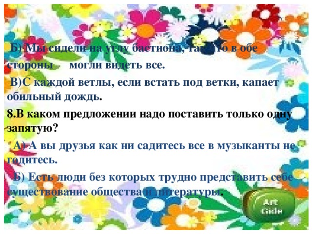 Б) Мы сидели на углу бастиона, так что в обе стороны  могли видеть все.  В)С каждой ветлы, если встать под ветки, капает  обильный дождь . 8.В каком предложении надо поставить только одну  запятую?  А) А вы друзья как ни садитесь все в музыканты не  годитесь.  Б) Есть люди без которых трудно представить себе  существование общества и литературы .