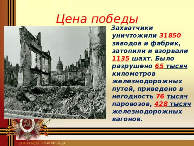 Цена победы  Захватчики уничтожили 31850 заводов и фабрик, затопили и взорвали 1135 шахт. Было разрушено 65 тысяч километров железнодорожных путей, приведено в негодность 76  тысяч паровозов, 428 тысяч железнодорожных вагонов.