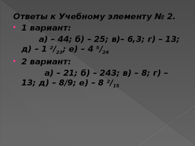 Ответы к Учебному элементу № 2. 1 вариант:  а) – 44; б) – 25; в)– 6,3; г) – 13; д) – 1  2 / 23 ; е) – 4  5 / 24 2 вариант:  а) – 21; б) – 243; в) – 8; г) – 13; д) – 8/9; е) – 8  2 / 15