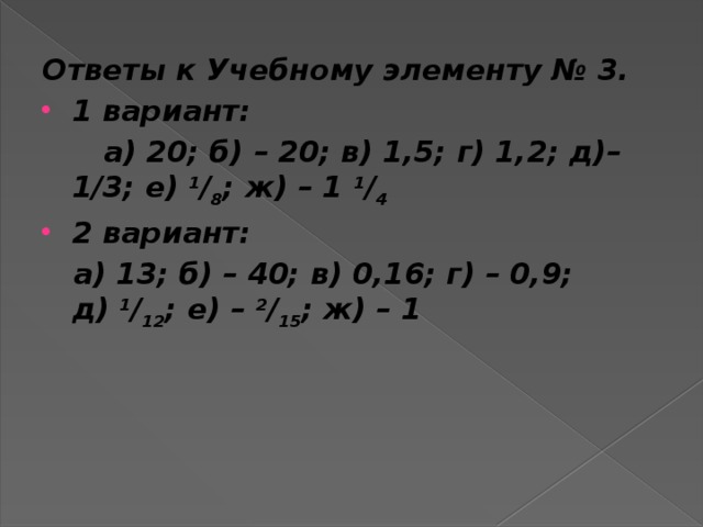 Ответы к Учебному элементу № 3. 1 вариант:  а) 20; б) – 20; в) 1,5; г) 1,2; д)– 1/3; е)  1 / 8 ; ж) – 1  1 / 4 2 вариант:  а) 13; б) – 40; в) 0,16; г) – 0,9; д)  1 / 12 ; е) –  2 / 15 ; ж) – 1