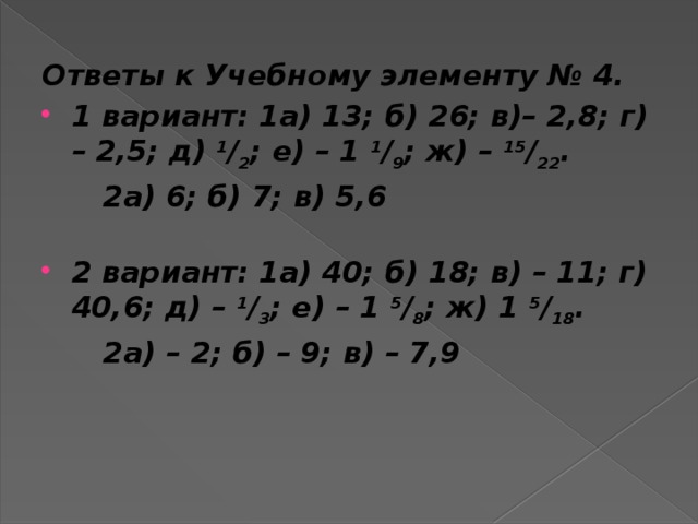 Ответы к Учебному элементу № 4. 1 вариант: 1а) 13; б) 26; в)– 2,8; г) – 2,5; д)  1 / 2 ; е) – 1  1 / 9 ; ж) –  15 / 22 .  2а) 6; б) 7; в) 5,6   2 вариант: 1а) 40; б) 18; в) – 11; г) 40,6; д) –  1 / 3 ; е) – 1  5 / 8 ; ж) 1  5 / 18 .  2а) – 2; б) – 9; в) – 7,9