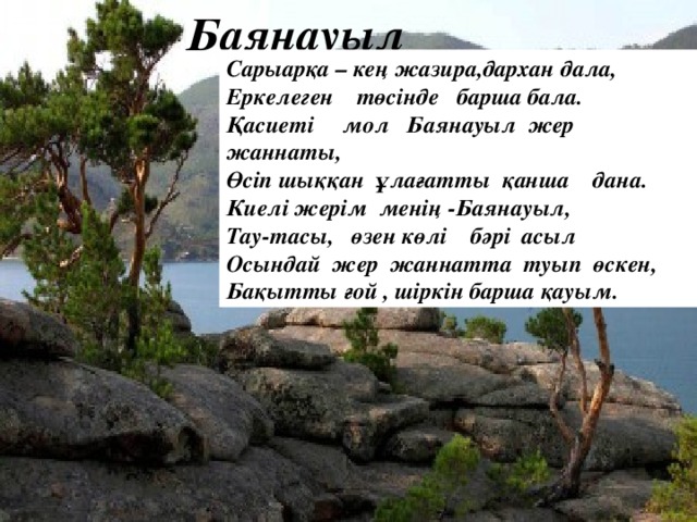 Баянауыл Сарыарқа – кең жазира,дархан дала, Еркелеген төсінде барша бала. Қасиеті мол Баянауыл жер жаннаты, Өсіп шыққан ұлағатты қанша дана. Киелі жерім менің -Баянауыл, Тау-тасы, өзен көлі бәрі асыл Осындай жер жаннатта туып өскен, Бақытты ғой , шіркін барша қауым.