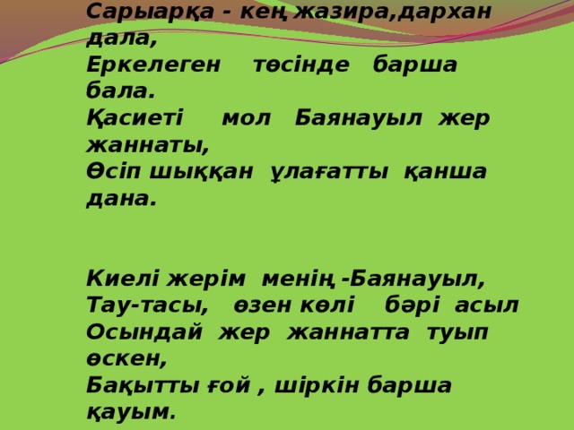 Сарыарқа - кең жазира,дархан дала, Еркелеген төсінде барша бала. Қасиеті мол Баянауыл жер жаннаты, Өсіп шыққан ұлағатты қанша дана.  Киелі жерім менің -Баянауыл, Тау-тасы, өзен көлі бәрі асыл Осындай жер жаннатта туып өскен, Бақытты ғой , шіркін барша қауым .