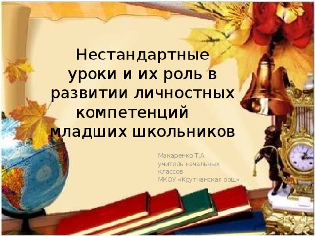 Нестандартные уроки и их роль в развитии личностных компетенций младших школьников Макаренко Т.А    учитель начальных классов  МКОУ «Крутчанская оош».