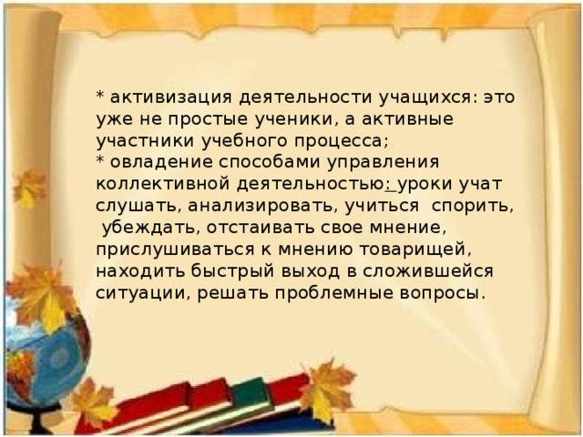 * активизация деятельности учащихся: это уже не простые ученики, а активные участники учебного процесса;  * овладение способами управления коллективной деятельностью : уроки учат слушать, анализировать, учиться спорить, убеждать, отстаивать свое мнение, прислушиваться к мнению товарищей, находить быстрый выход в сложившейся ситуации, решать проблемные вопросы.