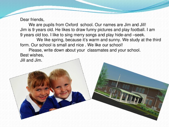 Dear friends,  We are pupils from Oxford school. Our names are Jim and Jill! Jim is 9 years old. He likes to draw funny pictures and play football. I am 9 years old too. I like to sing merry songs and play hide-and –seek.  We like spring, because it’s warm and sunny. We study at the third form. Our school is small and nice . We like our school!  Please, write down about your classmates and your school. Best wishes, Jill and Jim.