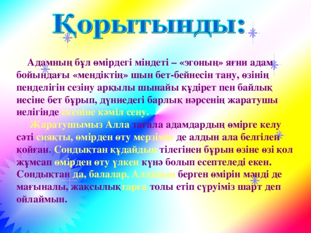 Адамның бұл өмірдегі міндеті – «эгоның» яғни адам бойындағы «мендіктің» шын бет-бейнесін тану, өзінің пенделігін сезіну арқылы шынайы құдірет пен байлық иесіне бет бұрып, дүниедегі барлық нәрсенің жаратушы иелігінде екеніне кәміл сену.  Жаратушымыз Алла  тағала адамдардың өмірге келу сәті  сияқты, өмірден өту  мерзімін де алдын ала белгілеп қойған . Сондықтан құдайдың  тілегінен бұрын өзіне өзі қол жұмсап  өмірден өту үлкен  күнә болып есептеледі екен. Сондықтан  да, балалар, Алланың  берген өмірін мәнді де мағыналы,  жақсылық тарға толы етіп сүруіміз шарт деп ойлаймын.