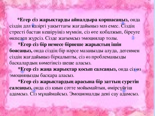 *Егер сіз жарықтарды айналдыра қоршасаңыз, онда сіздің дәл қазіргі уақыттағы жағдайыңыз мәз емес. Сіздің стресті бастан кешіруіңіз мүмкін, сіз өте қобалжып, біреуге өкпелеп жүрсіз. Сізде жағымсыз эмоциялар толы.  *Егер сіз бір немесе бірнеше жарықтың ішін боясаңыз, онда сіздің бір нәрсе мазаңызды алуда, дегенмен сіздің жағдайыңыз бірқалыпты, сіз өз проблемаңызды басқалардың көмегінсіз шеше аласыз.  *Егер сіз жаңа жарықтар қосып салсаңыз, онда сіз өз эмоцияңызды басқара аласыз.  *Егер сіз жарықтардың арасына бір заттың суретін салсаңыз, онда сіз қиын  сәтте мойымайтын, өмірсүйгіш адамсыз. Сіз мұңаймайсыз. Эмоционалды дені сау адамсыз.