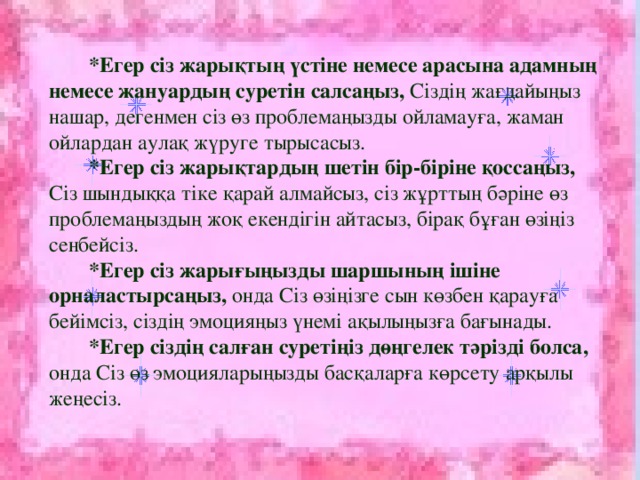 *Егер сіз жарықтың үстіне немесе арасына адамның немесе жануардың суретін салсаңыз, Сіздің жағдайыңыз нашар, дегенмен сіз өз проблемаңызды ойламауға, жаман ойлардан аулақ жүруге тырысасыз.  *Егер сіз жарықтардың шетін бір-біріне қоссаңыз, Сіз шындыққа тіке қарай алмайсыз, сіз жұрттың бәріне өз проблемаңыздың жоқ екендігін айтасыз, бірақ бұған өзіңіз сенбейсіз.  *Егер сіз жарығыңызды шаршының ішіне орналастырсаңыз, онда Сіз өзіңізге сын көзбен қарауға бейімсіз, сіздің эмоцияңыз үнемі ақылыңызға бағынады.  *Егер сіздің салған суретіңіз дөңгелек тәрізді болса, онда Сіз өз эмоцияларыңызды басқаларға көрсету арқылы жеңесіз.