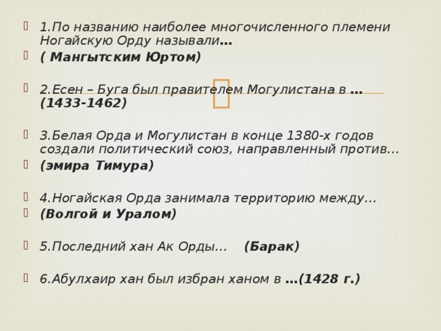 1.По названию наиболее многочисленного племени Ногайскую Орду называли … ( Мангытским Юртом) 2.Есен – Буга был правителем Могулистана в …(1433-1462)   3.Белая Орда и Могулистан в конце 1380-х годов создали политический союз, направленный против… (эмира Тимура)   4.Ногайская Орда занимала территорию между… (Волгой и Уралом)   5.Последний хан Ак Орды… (Барак)   6.Абулхаир хан был избран ханом в …(1428 г.)