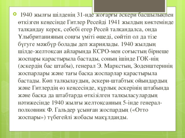 1940 жылғы шілденің 31-нде жоғарғы әскери басшылықпен өткізген кеңесінде Гитлер Ресейді 1941 жылдың көктемінде талқандау керек, себебі егер Ресей талқандалса, онда Ұлыбританияның соңғы үміті өшеді, сөйтіп ол да тізе бүгуге мәжбүр болады деп жариялады. 1940 жылдың шілде-желтоқсан айларында КСРО-мен соғыстың бірнеше жоспары қарастырыла бастады, соның ішінде ГОК-нің (әскердің бас штабы), генерал Э. Маркстың, Зоденштерннің жоспарлары және тағы басқа жоспарлар қарастырыла бастады. Көп талқылаудың, әскери-штабтық ойындардың және Гитлердің өз кеңсесінде, құрлық әскерінің штабында және басқа да штабтарда өткізілген талқыласулардың нәтижесінде 1940 жылғы желтоқсанның 5-інде генерал-полковник Ф. Гальдер ұсынған жоспардың («Отто жоспары») түбегейлі жобасы мақұлданды.