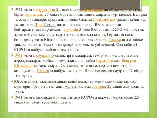 1941 жылғы наурыздың 25 -інде одаққа Югославия да қосылған болатын, бірақ наурыздың 27 -сінде британиялық жансыздардың түрткісімен Белград та әскери төңкеріс орын алып, билік басына Симовичтың үкіметі келді. Ол үкімет жас ІІ- ші  Пётрді патша деп жариялап, Югославияның бейтараптығын жариялады. сәуірдің 5 -інде Югославия КСРО-мен достық және шабуыл жасаспау туралы келісімге қол қояды. Германия соны болдырмау үшін Югославияда әскери жорық өткізіп, Грекия да жеңіліске ұшырап жатқан Италия әскерлеріне көмектесуді шешеді. Сол себепті КСРО-ға шабуыл кейінге ысырылды. 1941 жылғы сәуірдің 6 -сында ірі қалаларды, темір жол желілерін және аэродромдарды жойқын бомбылағаннан кейін Германия мен Венгрия  Югославия ға басып кірді. Осы кезде италиян әскерлері немістердің қолдауымен Грекия да шабуылға көшті. Югослав әскері сәуірдің 17-сінде тізе бүкті. Югославияны талқандағаннан кейін немістер мен италияндықтар бар күштерін Грекияға тастады. Афины қаласы сәуірдің 27