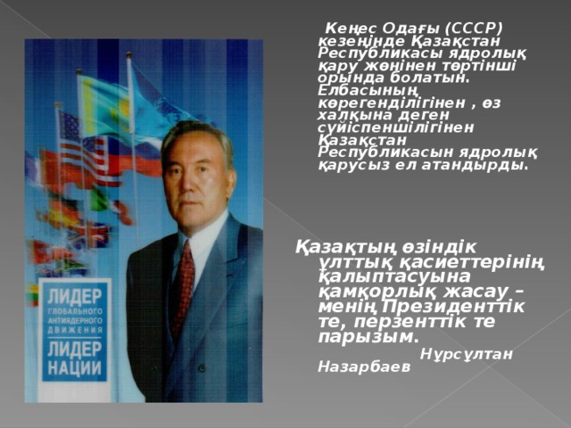 Кеңес Одағы (СССР) кезеңінде Қазақстан Республикасы ядролық қару жөнінен төртінші орында болатын. Елбасының көрегенділігінен , өз халқына деген сүйіспеншілігінен Қазақстан Республикасын ядролық қарусыз ел атандырды.     Қазақтың өзіндік ұлттық қасиеттерінің қалыптасуына қамқорлық жасау – менің Президенттік те, перзенттік те парызым.  Нұрсұлтан Назарбаев