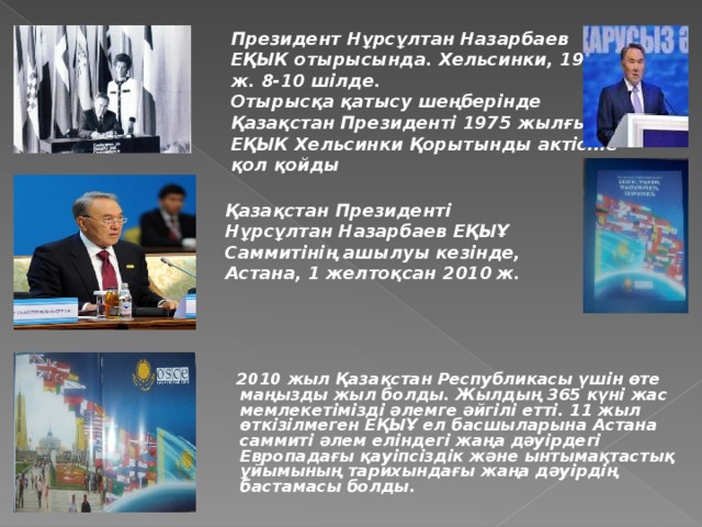 Президент Нұрсұлтан Назарбаев ЕҚЫК отырысында. Хельсинки, 1992 ж. 8-10 шілде. Отырысқа қатысу шеңберінде Қазақстан Президенті 1975 жылғы ЕҚЫК Хельсинки Қорытынды актісіне қол қойды  Қазақстан Президенті Нұрсұлтан Назарбаев ЕҚЫҰ Саммитінің ашылуы кезінде, Астана, 1 желтоқсан 2010  ж.   2010 жыл Қазақстан Республикасы үшін өте маңызды жыл болды. Жылдың 365 күні жас мемлекетімізді әлемге әйгілі етті. 11 жыл өткізілмеген ЕҚЫҰ ел басшыларына Астана саммиті әлем еліндегі жаңа дәуірдегі Европадағы қауіпсіздік және ынтымақтастық ұйымының тарихындағы жаңа дәуірдің бастамасы болды.