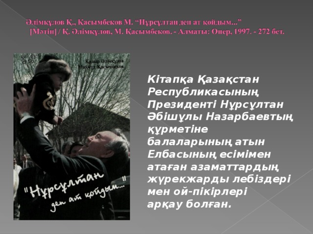 Кітапқа Қазақстан Республикасының Президенті Нұрсұлтан Әбішұлы Назарбаевтың құрметіне балаларының атын Елбасының есімімен атаған азаматтардың жүрекжарды лебіздері мен ой-пікірлері арқау болған.