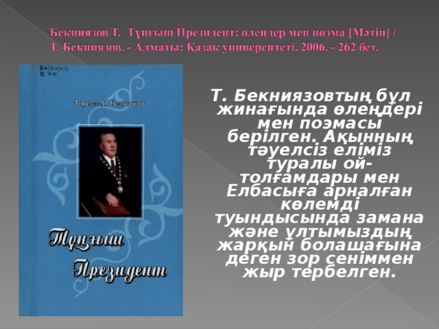 Т. Бекниязовтың бұл жинағында өлеңдері мен поэмасы берілген. Ақынның тәуелсіз еліміз туралы ой-толғамдары мен Елбасыға арналған көлемді туындысында замана және ұлтымыздың жарқын болашағына деген зор сеніммен жыр тербелген.