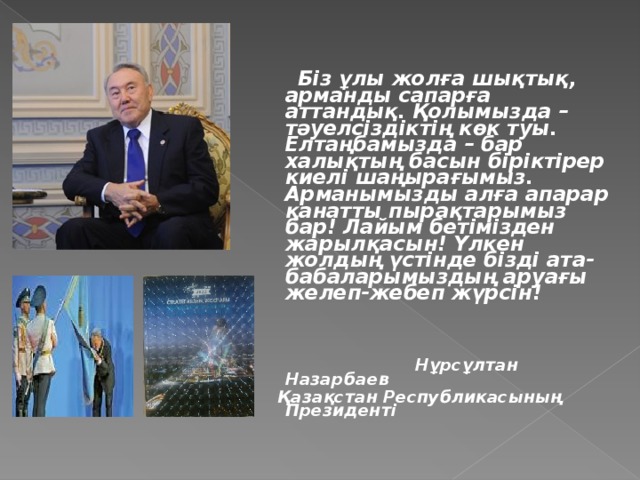 Біз ұлы жолға шықтық, арманды сапарға аттандық. Қолымызда – тәуелсіздіктің көк туы. Елтаңбамызда – бар халықтың басын біріктірер киелі шаңырағымыз. Арманымызды алға апарар қанатты пырақтарымыз бар! Лайым бетімізден жарылқасын! Үлкен жолдың үстінде бізді ата-бабаларымыздың аруағы желеп-жебеп жүрсін!     Нұрсұлтан Назарбаев  Қазақстан Республикасының Президенті