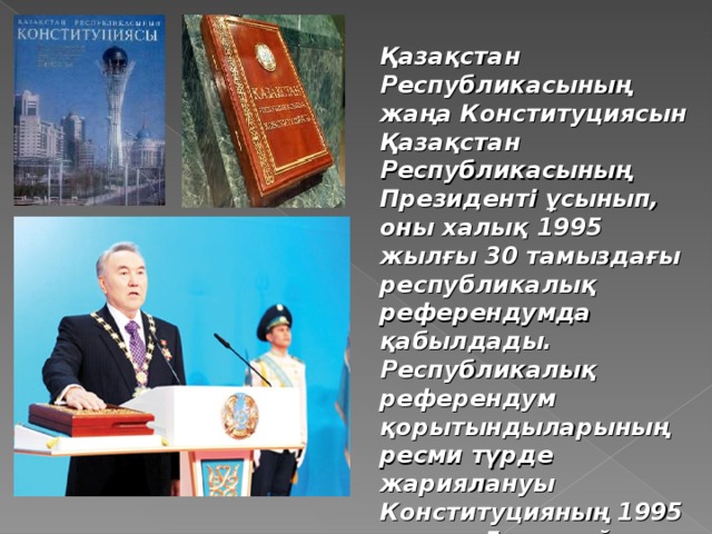 Қазақстан Республикасының жаңа Конституциясын Қазақстан Республикасының Президенті ұсынып, оны халық 1995 жылғы 30 тамыздағы республикалық референдумда қабылдады. Республикалық референдум қорытындыларының ресми түрде жариялануы Конституцияның 1995 жылғы 5 қыркүйектен бастап күшіне енуіне байланысты.  Қазақстан Республикасының Конституциясы.  Бұл қазақша, орысша, ағылшынша –  үш тілдегі кітаптар.