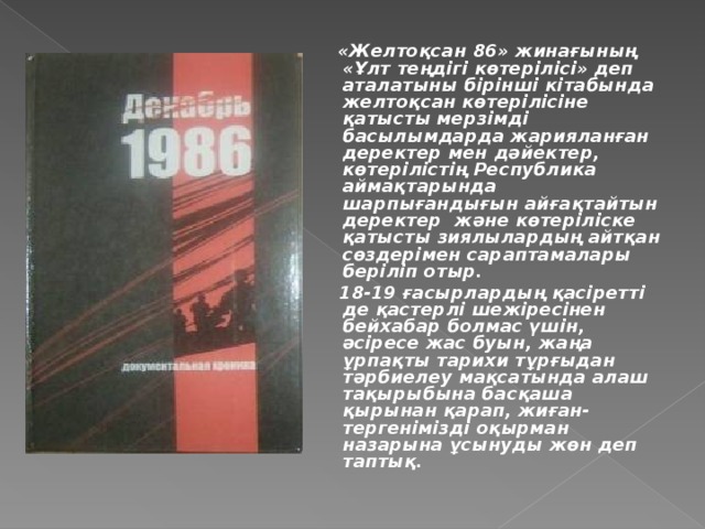 «Желтоқсан 86» жинағының «Ұлт теңдігі көтерілісі» деп аталатыны бірінші кітабында желтоқсан көтерілісіне қатысты мерзімді басылымдарда жарияланған деректер мен дәйектер, көтерілістің Республика аймақтарында шарпығандығын айғақтайтын деректер және көтеріліске қатысты з иялылардың айтқан сөздерімен сараптамалары беріліп отыр.  18-19 ғасырлардың қасіретті де қастерлі шежіресінен бейхабар болмас үшін, әсіресе жас буын, жаңа ұрпақты тарихи тұрғыдан тәрбиелеу мақсатында алаш тақырыбына басқаша қырынан қарап, жиған-тергенімізді оқырман назарына ұсынуды жөн деп таптық.